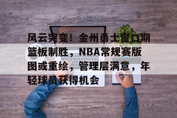 爱游戏-包含风云突变！金州勇士窗口期篮板制胜，NBA常规赛版图或重绘，管理层满意，年轻球员获得机会的词条