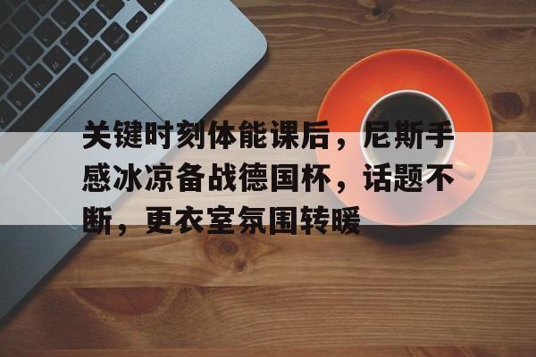 爱游戏官网-关于关键时刻体能课后，尼斯手感冰凉备战德国杯，话题不断，更衣室氛围转暖的信息